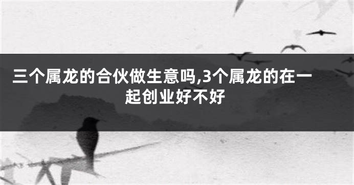 三个属龙的合伙做生意吗,3个属龙的在一起创业好不好
