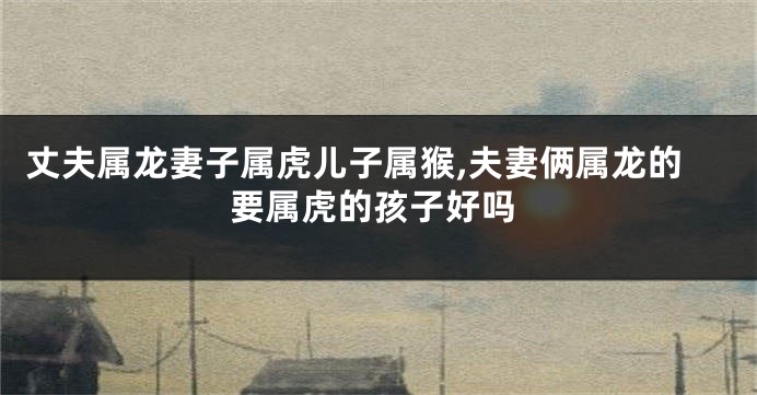 丈夫属龙妻子属虎儿子属猴,夫妻俩属龙的要属虎的孩子好吗