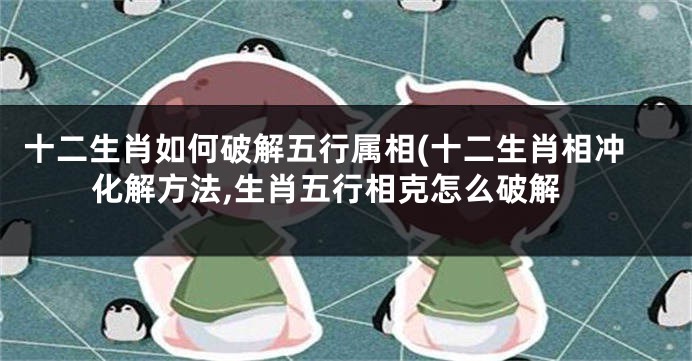 十二生肖如何破解五行属相(十二生肖相冲化解方法,生肖五行相克怎么破解