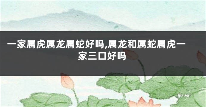 一家属虎属龙属蛇好吗,属龙和属蛇属虎一家三口好吗