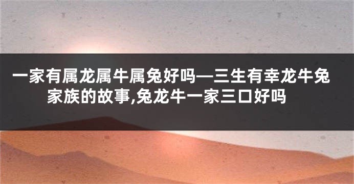 一家有属龙属牛属兔好吗—三生有幸龙牛兔家族的故事,兔龙牛一家三口好吗