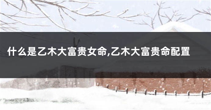 什么是乙木大富贵女命,乙木大富贵命配置