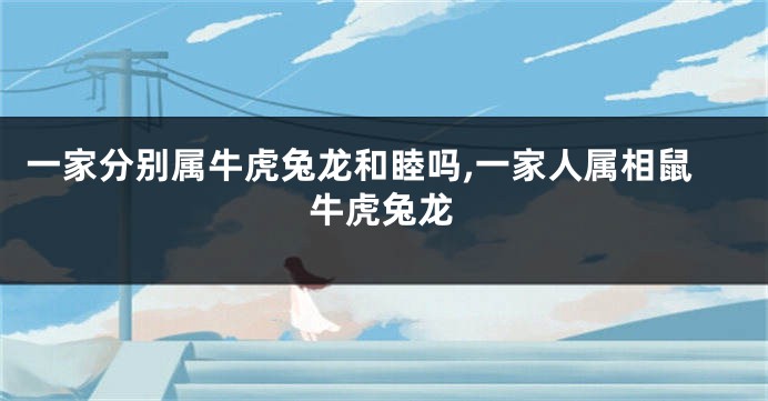 一家分别属牛虎兔龙和睦吗,一家人属相鼠牛虎兔龙