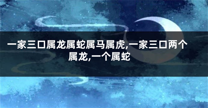 一家三口属龙属蛇属马属虎,一家三口两个属龙,一个属蛇