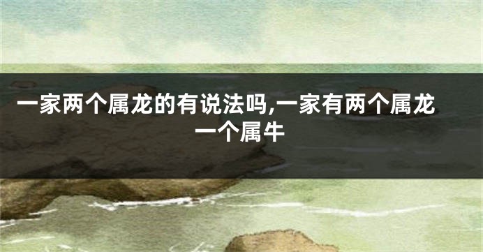 一家两个属龙的有说法吗,一家有两个属龙一个属牛