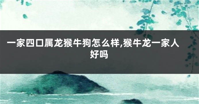 一家四口属龙猴牛狗怎么样,猴牛龙一家人好吗