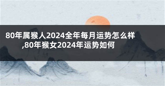 80年属猴人2024全年每月运势怎么样,80年猴女2024年运势如何