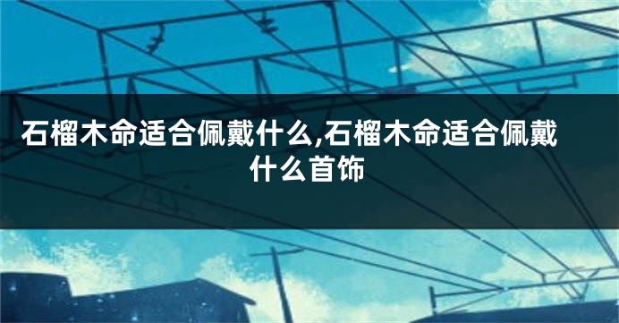石榴木命适合佩戴什么,石榴木命适合佩戴什么首饰