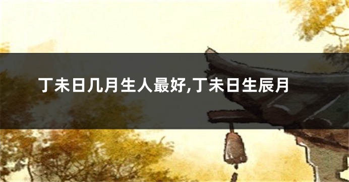 丁未日几月生人最好,丁未日生辰月