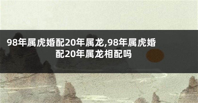 98年属虎婚配20年属龙,98年属虎婚配20年属龙相配吗