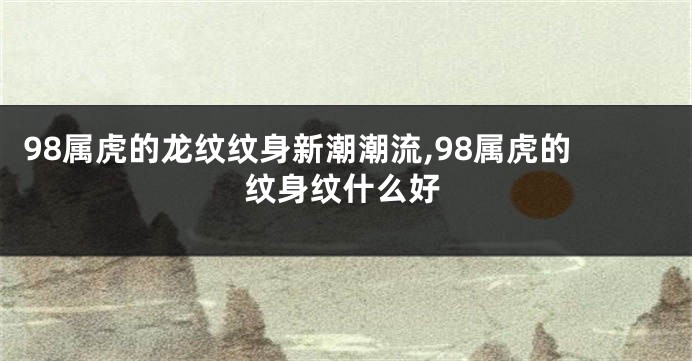 98属虎的龙纹纹身新潮潮流,98属虎的纹身纹什么好