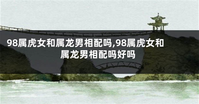98属虎女和属龙男相配吗,98属虎女和属龙男相配吗好吗