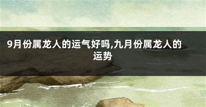 9月份属龙人的运气好吗,九月份属龙人的运势