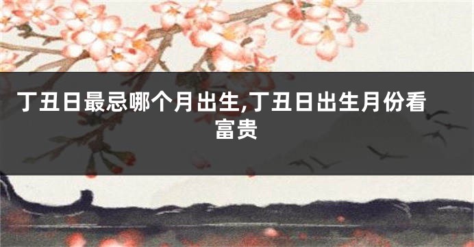 丁丑日最忌哪个月出生,丁丑日出生月份看富贵