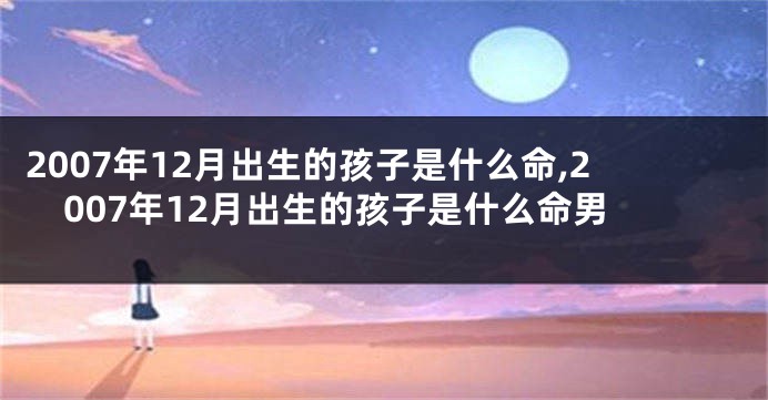 2007年12月出生的孩子是什么命,2007年12月出生的孩子是什么命男