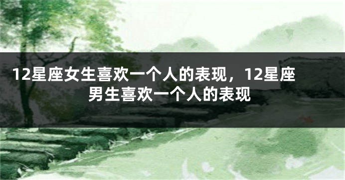 12星座女生喜欢一个人的表现，12星座男生喜欢一个人的表现