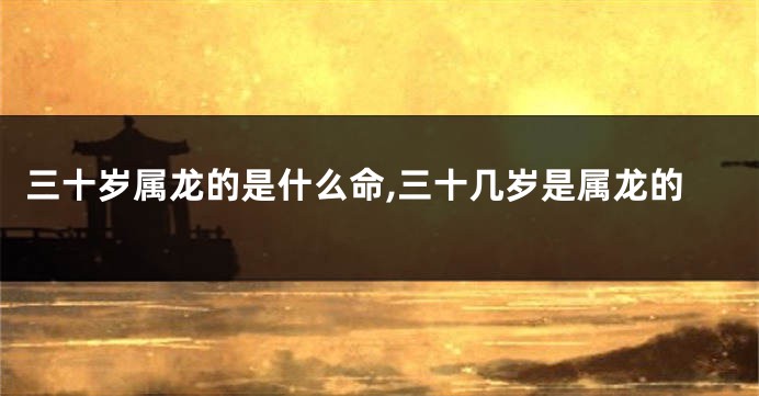 三十岁属龙的是什么命,三十几岁是属龙的