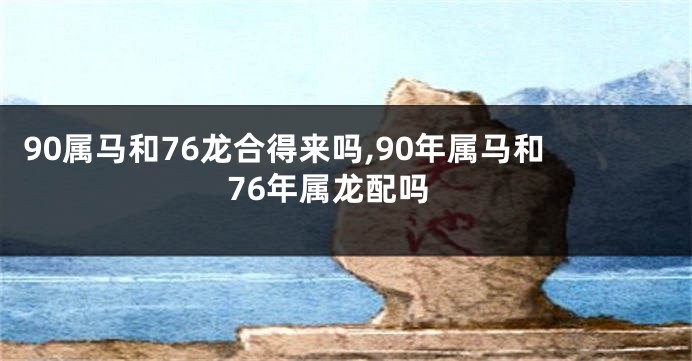 90属马和76龙合得来吗,90年属马和76年属龙配吗