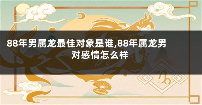 88年男属龙最佳对象是谁,88年属龙男对感情怎么样
