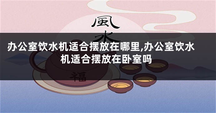 办公室饮水机适合摆放在哪里,办公室饮水机适合摆放在卧室吗