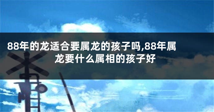 88年的龙适合要属龙的孩子吗,88年属龙要什么属相的孩子好