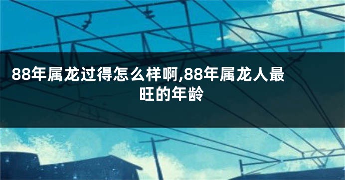 88年属龙过得怎么样啊,88年属龙人最旺的年龄