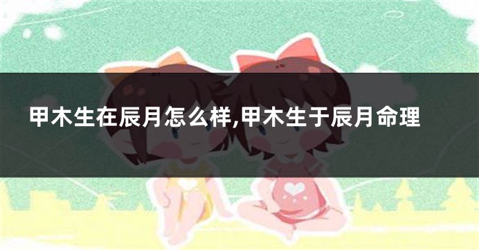 甲木生在辰月怎么样,甲木生于辰月命理