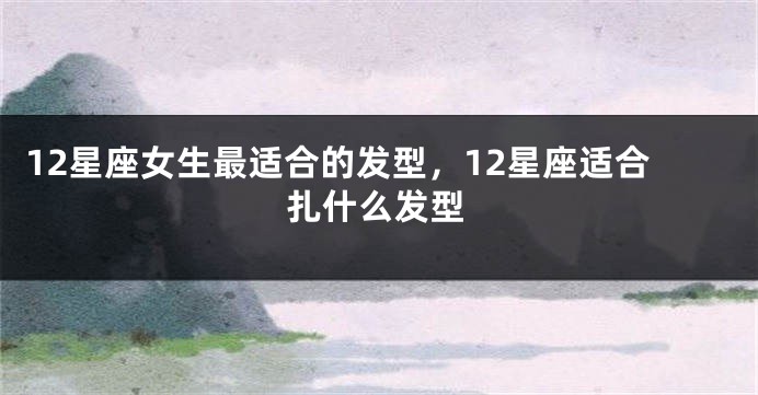 12星座女生最适合的发型，12星座适合扎什么发型