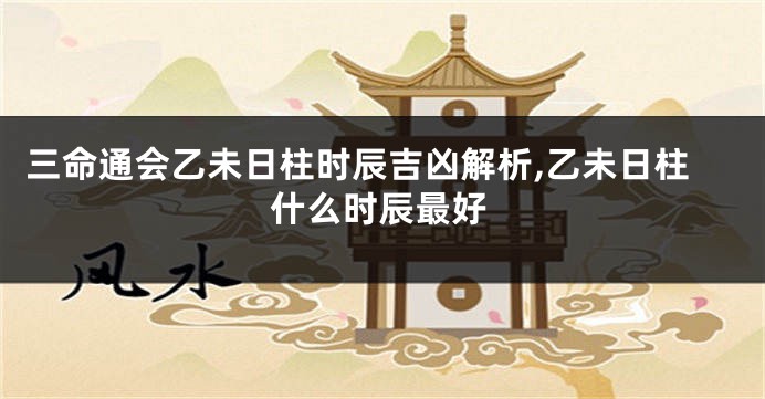 三命通会乙未日柱时辰吉凶解析,乙未日柱什么时辰最好