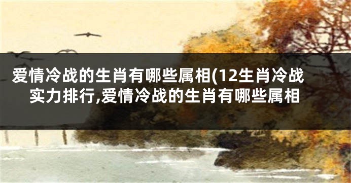 爱情冷战的生肖有哪些属相(12生肖冷战实力排行,爱情冷战的生肖有哪些属相