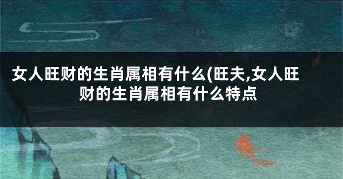 女人旺财的生肖属相有什么(旺夫,女人旺财的生肖属相有什么特点