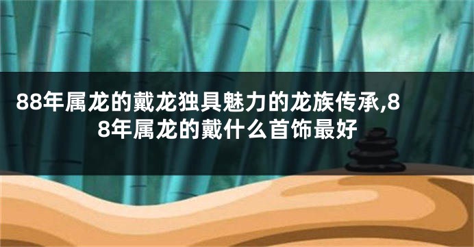 88年属龙的戴龙独具魅力的龙族传承,88年属龙的戴什么首饰最好