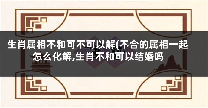 生肖属相不和可不可以解(不合的属相一起怎么化解,生肖不和可以结婚吗