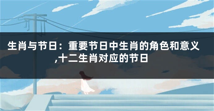 生肖与节日：重要节日中生肖的角色和意义,十二生肖对应的节日