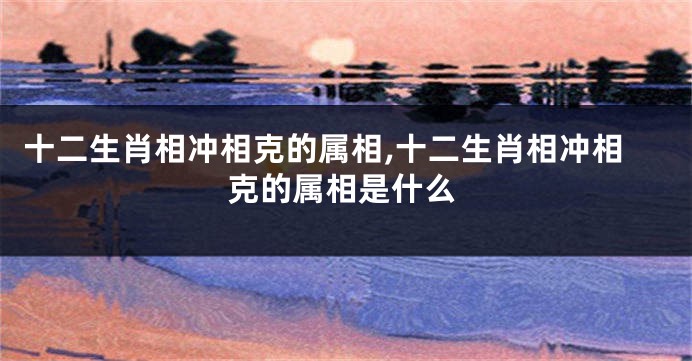 十二生肖相冲相克的属相,十二生肖相冲相克的属相是什么