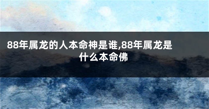 88年属龙的人本命神是谁,88年属龙是什么本命佛
