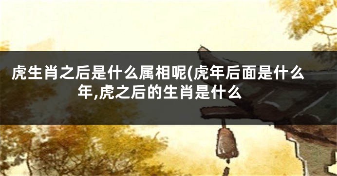 虎生肖之后是什么属相呢(虎年后面是什么年,虎之后的生肖是什么
