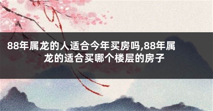 88年属龙的人适合今年买房吗,88年属龙的适合买哪个楼层的房子