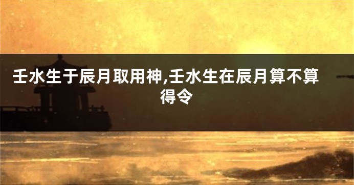 壬水生于辰月取用神,壬水生在辰月算不算得令