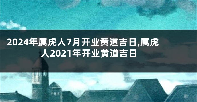 2024年属虎人7月开业黄道吉日,属虎人2021年开业黄道吉日