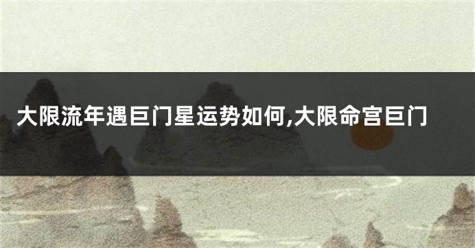 大限流年遇巨门星运势如何,大限命宫巨门