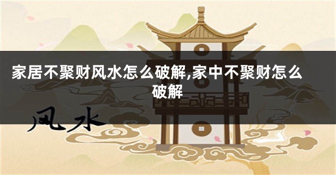 家居不聚财风水怎么破解,家中不聚财怎么破解
