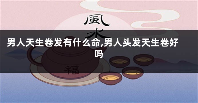 男人天生卷发有什么命,男人头发天生卷好吗