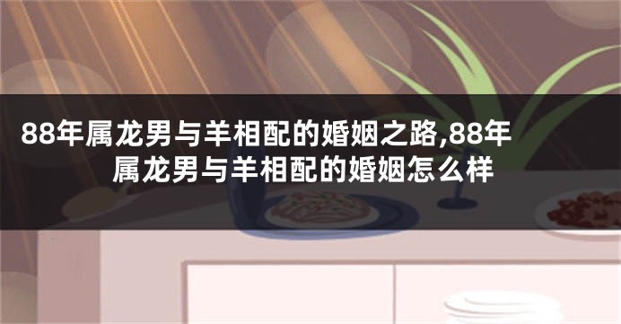88年属龙男与羊相配的婚姻之路,88年属龙男与羊相配的婚姻怎么样