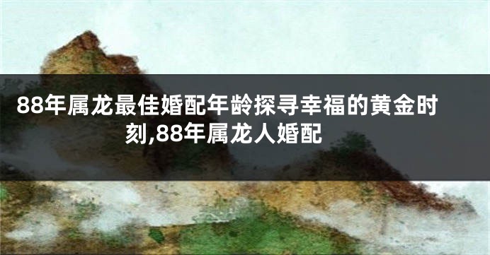 88年属龙最佳婚配年龄探寻幸福的黄金时刻,88年属龙人婚配