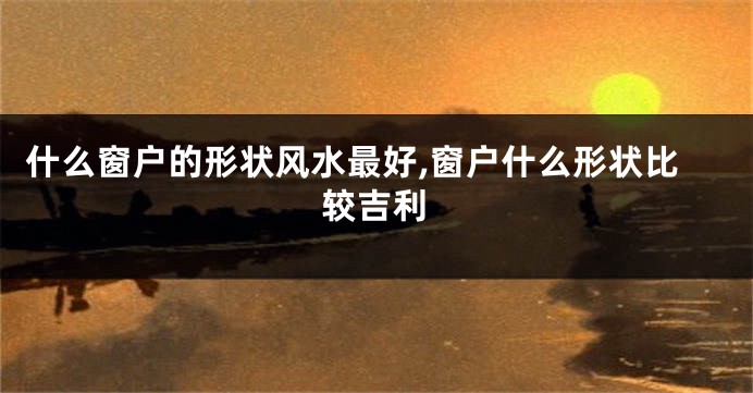 什么窗户的形状风水最好,窗户什么形状比较吉利