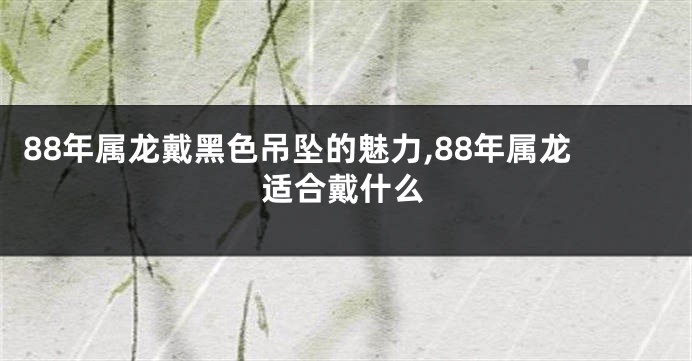 88年属龙戴黑色吊坠的魅力,88年属龙适合戴什么