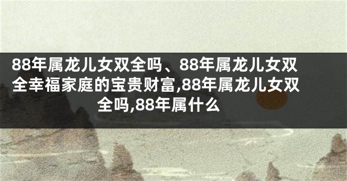 88年属龙儿女双全吗、88年属龙儿女双全幸福家庭的宝贵财富,88年属龙儿女双全吗,88年属什么