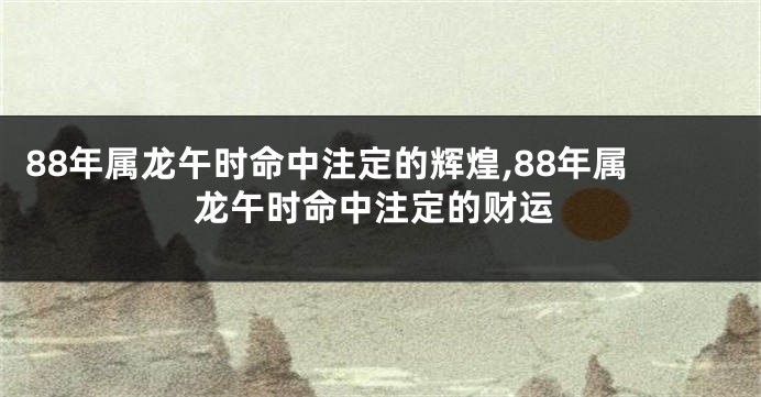 88年属龙午时命中注定的辉煌,88年属龙午时命中注定的财运