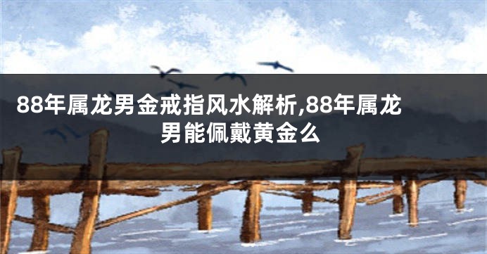 88年属龙男金戒指风水解析,88年属龙男能佩戴黄金么